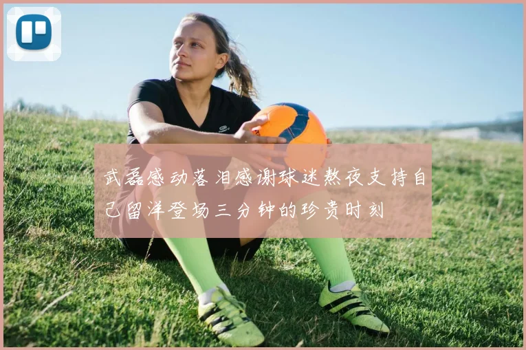 武磊感动落泪感谢球迷熬夜支持自己留洋登场三分钟的珍贵时刻
