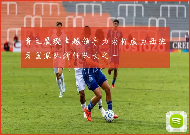 费兰展现卓越领导力或将成为西班牙国家队新任队长之一
