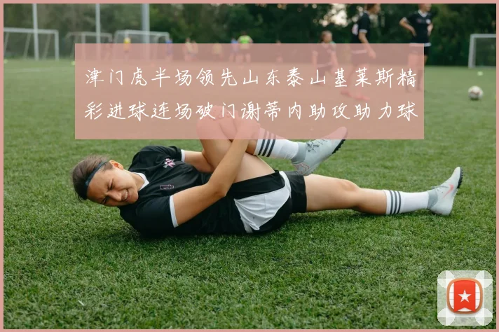 津门虎半场领先山东泰山基莱斯精彩进球连场破门谢蒂内助攻助力球队