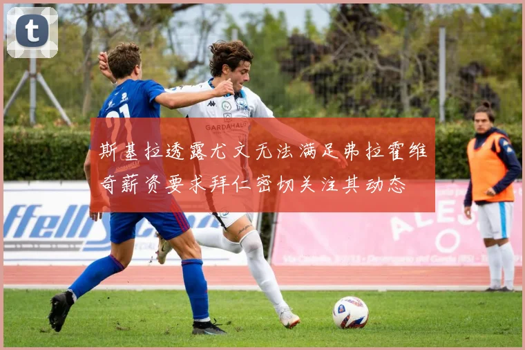 斯基拉透露尤文无法满足弗拉霍维奇薪资要求拜仁密切关注其动态