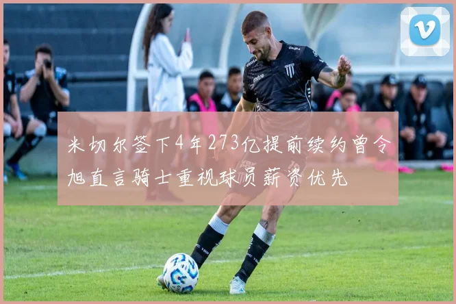 米切尔签下4年273亿提前续约曾令旭直言骑士重视球员薪资优先