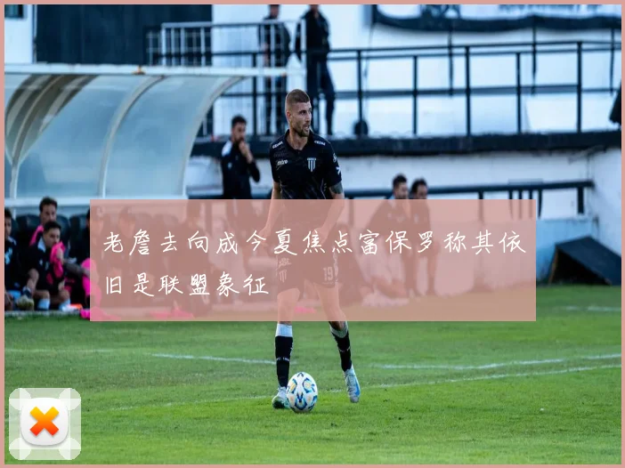 老詹去向成今夏焦点富保罗称其依旧是联盟象征