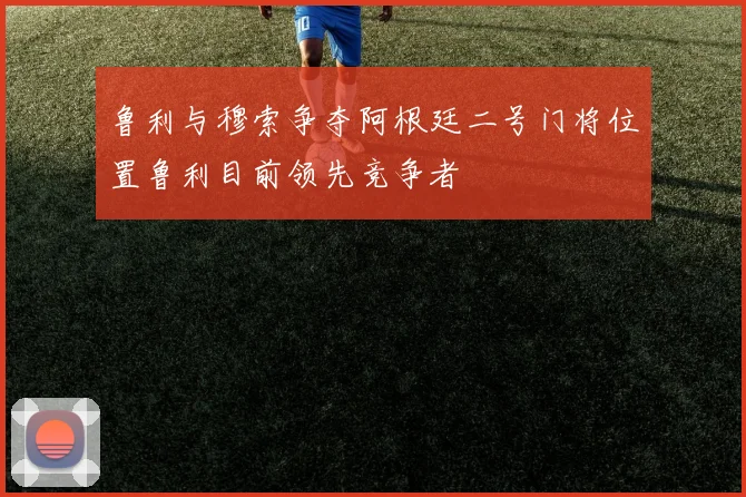 鲁利与穆索争夺阿根廷二号门将位置鲁利目前领先竞争者