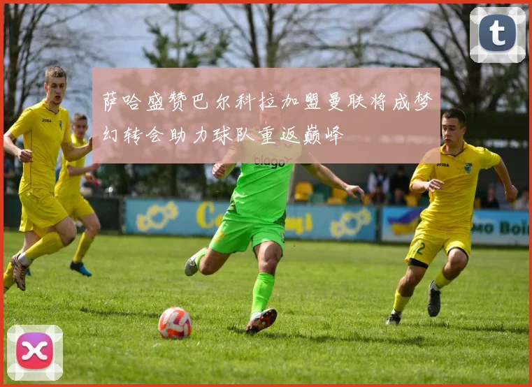 萨哈盛赞巴尔科拉加盟曼联将成梦幻转会助力球队重返巅峰