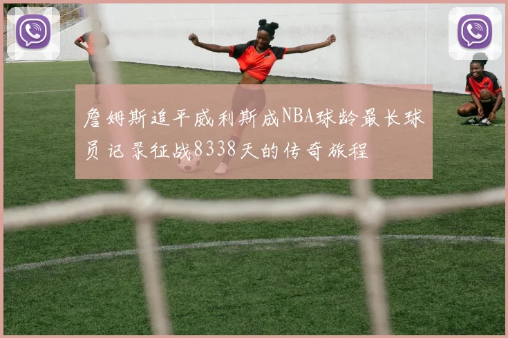 詹姆斯追平威利斯成NBA球龄最长球员记录征战8338天的传奇旅程