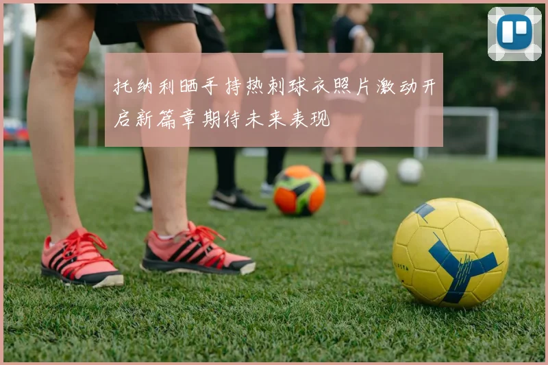 托纳利晒手持热刺球衣照片激动开启新篇章期待未来表现