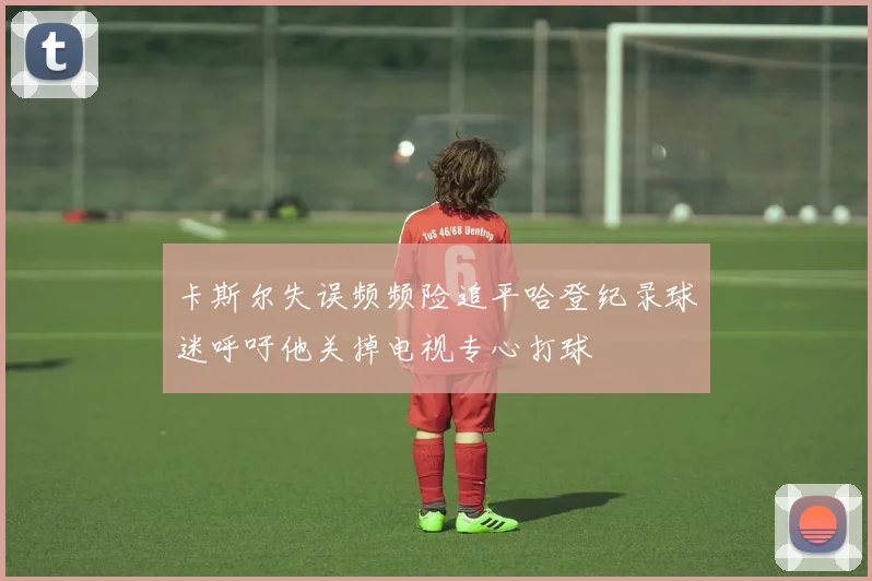 卡斯尔失误频频险追平哈登纪录球迷呼吁他关掉电视专心打球