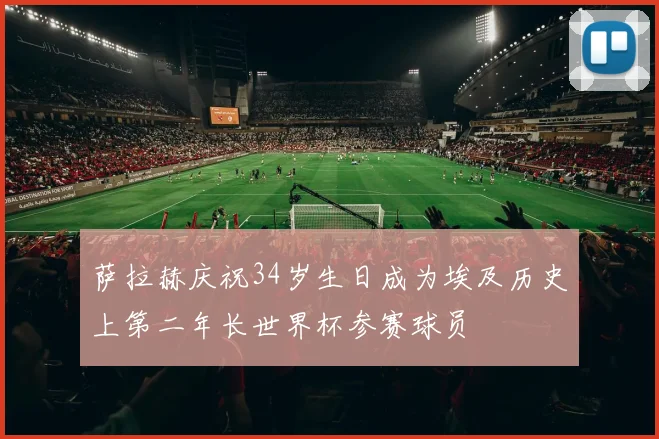 萨拉赫庆祝34岁生日成为埃及历史上第二年长世界杯参赛球员