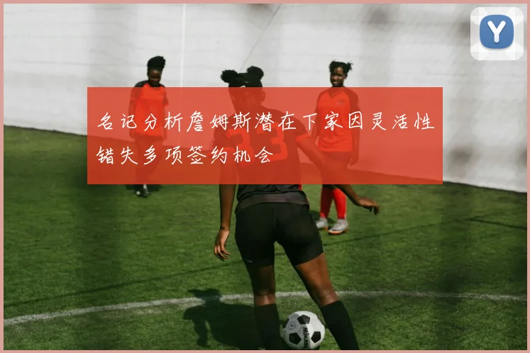 名记分析詹姆斯潜在下家因灵活性错失多项签约机会