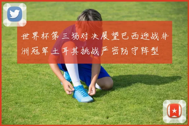 世界杯第三场对决展望巴西迎战非洲冠军土耳其挑战严密防守阵型