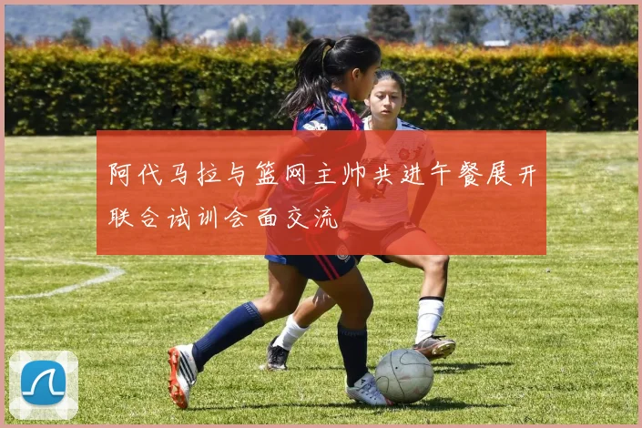 阿代马拉与篮网主帅共进午餐展开联合试训会面交流