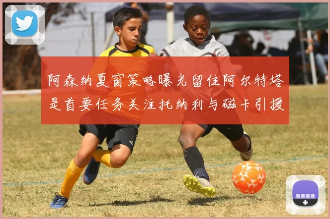 阿森纳夏窗策略曝光留住阿尔特塔是首要任务关注托纳利与磁卡引援动态