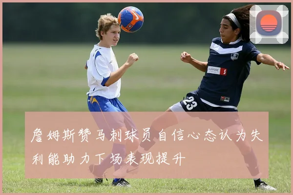 詹姆斯赞马刺球员自信心态认为失利能助力下场表现提升
