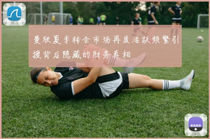 曼联夏季转会市场再度活跃频繁引援背后隐藏的财务真相