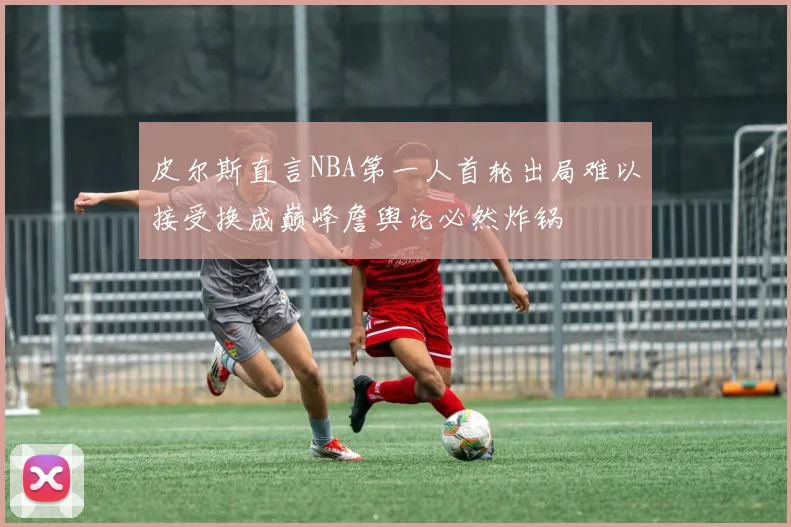 皮尔斯直言NBA第一人首轮出局难以接受换成巅峰詹舆论必然炸锅