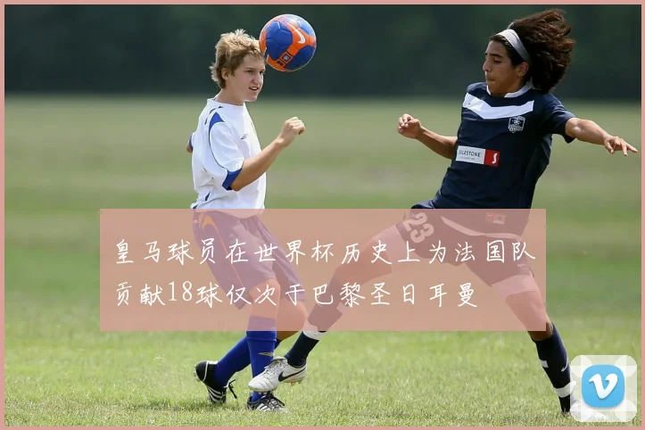 皇马球员在世界杯历史上为法国队贡献18球仅次于巴黎圣日耳曼