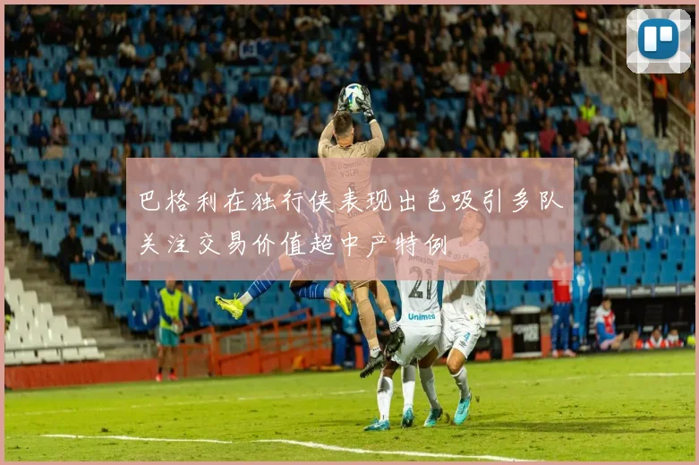巴格利在独行侠表现出色吸引多队关注交易价值超中产特例