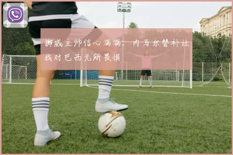挪威主帅信心满满：内马尔替补让我对巴西无所畏惧