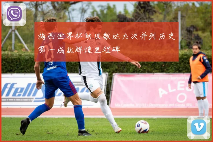 梅西世界杯助攻数达九次并列历史第一成就辉煌里程碑