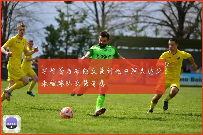 字母哥与布朗交易讨论中阿夫迪亚未被球队交易考虑