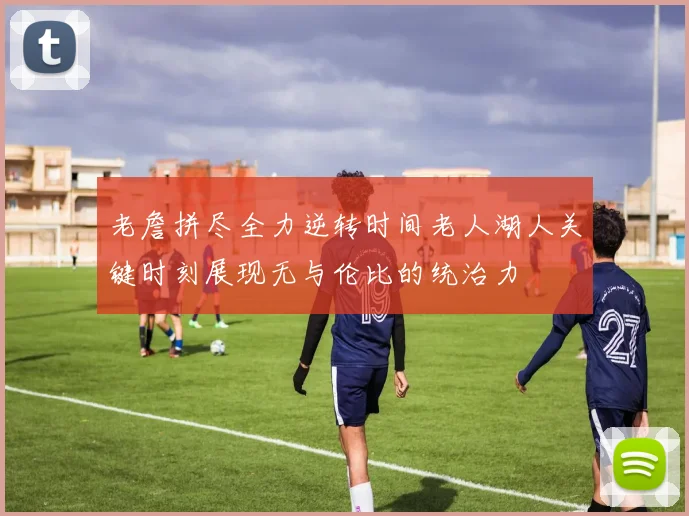 老詹拼尽全力逆转时间老人湖人关键时刻展现无与伦比的统治力