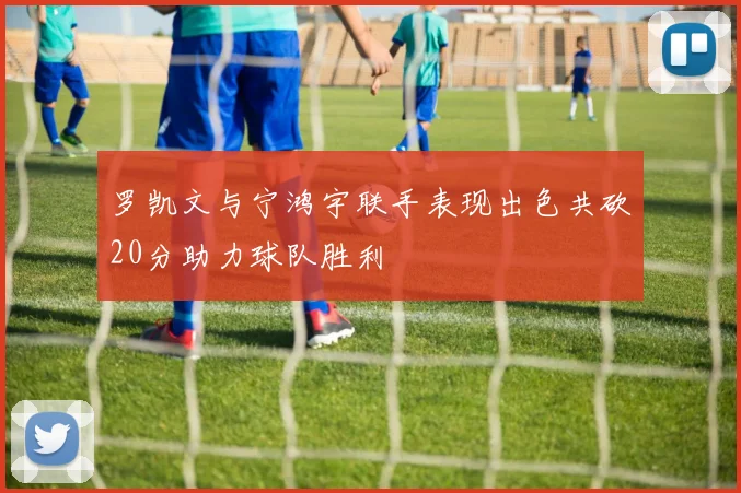 罗凯文与宁鸿宇联手表现出色共砍20分助力球队胜利