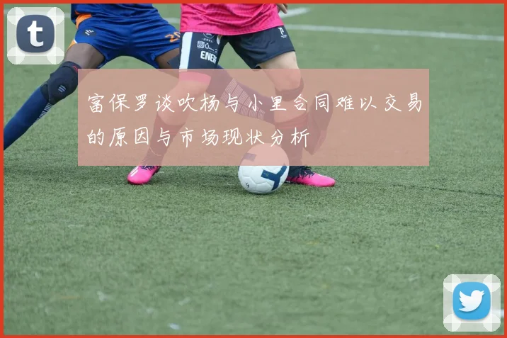 富保罗谈吹杨与小里合同难以交易的原因与市场现状分析