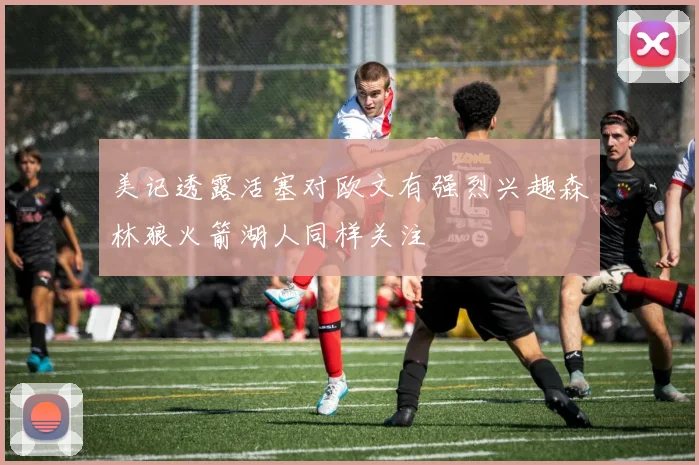 美记透露活塞对欧文有强烈兴趣森林狼火箭湖人同样关注